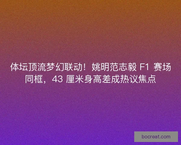 体坛顶流梦幻联动！姚明范志毅 F1 赛场同框，43 厘米身高差成热议焦点