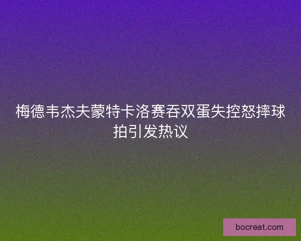 梅德韦杰夫蒙特卡洛赛吞双蛋失控怒摔球拍引发热议